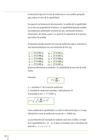 24
La desviación típica de la serie de mediciones es una medida apropiada
para indicar el valor de la repetibilidad.
En especial con balanzas de alta resolución, la medida de la repetibilidad
no es solo una propiedad de la balanza. La repetibilidad depende también
las condiciones ambientales (corriente de aire, oscilaciones térmicas,
vibraciones), del objeto a pesar y en parte de la experiencia de la persona
que realiza las pesadas.
El siguiente ejemplo muestra una serie de mediciones típica, realizada en
una semimicrobalanza con una resolución de 0.01 mg.
x1 = 27.51467 g
x2 = 27.51466 g
x3 = 27.51468 g
x4 = 27.51466 g
x5 = 27.51465 g
Queremos determinar el promedio y la repetibilidad de esta serie de medi-
ciones.
Promedio:
xi = resultado nº i de la serie de mediciones
N: Cantidad de mediciones (pesadas), habitualmente 10
El promedio es de x = 27.514667 g.
Como medida de la repetibilidad t se utiliza la desviación típica s. La repe-
tibilidad de la serie de mediciones es pues de s = 0.0095 mg.
La incertidumbre del resultado de medición está entre el doble y el triple
de la repetibilidad de ≈ 2s... 3s, es decir, el resultado real x está dentro del
intervalo x - u < x < x + u.
x6 = 27.51467 g
x7 = 27.51467 g
x8 = 27.51466 g
x9 = 27.51468 g
x10 = 27.51467 g
 