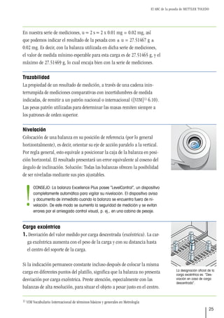El ABC de la pesada de METTLER TOLEDO
25
En nuestra serie de mediciones, u ≈ 2 s ≈ 2 x 0.01 mg = 0.02 mg, así
que podemos indicar el resultado de la pesada con ± u = 27.51467 g ±
0.02 mg. Es decir, con la balanza utilizada en dicha serie de mediciones,
el valor de medida mínimo esperable para esta carga es de 27.51465 g, y el
máximo de 27.51469 g, lo cual encaja bien con la serie de mediciones.
Trazabilidad
La propiedad de un resultado de medición, a través de una cadena inin-
terrumpida de mediciones comparativas con incertidumbres de medida
indicadas, de remitir a un patrón nacional o internacional ([VIM]1) 6.10).
Las pesas patrón utilizadas para determinar las masas remiten siempre a
los patrones de orden superior.
Nivelación
Colocación de una balanza en su posición de referencia (por lo general
horizontalmente), es decir, orientar su eje de acción paralelo a la vertical.
Por regla general, esto equivale a posicionar la caja de la balanza en posi-
ción horizontal. El resultado presentará un error equivalente al coseno del
ángulo de inclinación. Solución: Todas las balanzas ofrecen la posibilidad
de ser niveladas mediante sus pies ajustables.
Carga excéntrica
1. Desviación del valor medido por carga descentrada (excéntrica). La car-
ga excéntrica aumenta con el peso de la carga y con su distancia hasta
el centro del soporte de la carga.
Si la indicación permanece constante incluso después de colocar la misma
carga en diferentes puntos del platillo, significa que la balanza no presenta
desviación por carga excéntrica. Preste atención, especialmente con las
balanzas de alta resolución, para situar el objeto a pesar justo en el centro.
La designación oficial de la
carga excéntrica es: “Des-
viación en caso de carga
descentrada”.
1) VIM Vocabulario Internacional de términos básicos y generales en Metrología
CONSEJO: La balanza Excellence Plus posee “LevelControl”, un dispositivo
completamente automático para vigilar su nivelación. El dispositivo avisa
y documenta de inmediato cuando la balanza se encuentra fuera de ni-
velación. De este modo se aumenta la seguridad de medición y se evitan
errores por el arriesgado control visual, p. ej., en una cabina de pesaje.
!
 
