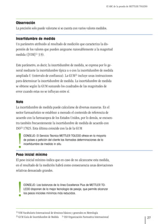 El ABC de la pesada de METTLER TOLEDO
27
Observación
La precisión solo puede valorarse si se cuenta con varios valores medidos.
Incertidumbre de medida
Un parámetro atribuido al resultado de medición que caracteriza la dis-
persión de los valores que pueden asignarse razonablemente a la magnitud
medida ([VIM]1) 3.9).
Este parámetro, es decir, la incertidumbre de medida, se expresa por lo ge-
neral mediante la incertidumbre típica u o con la incertidumbre de medida
ampliada U (intervalo de confianza). La GUM2) incluye unas instrucciones
para determinar la incertidumbre de medida. La incertidumbre de medida
se obtiene según la GUM sumando los cuadrados de las magnitudes de
error cuando estas no se influyan entre sí.
Nota
La incertidumbre de medida puede calcularse de diversas maneras. En el
sector farmacéutico se establece a menudo el contenido de referencia de
acuerdo con la farmacopea de los Estados Unidos, por lo demás, se encuen-
tra también frecuentemente la incertidumbre de medida de acuerdo con
ISO3) 17025. Esta última coincide con la de la GUM
Peso inicial mínimo
El peso inicial mínimo indica que en caso de no alcanzarse esta medida,
en el resultado de la medición habrá como consecuencia unas desviaciones
relativas demasiado grandes.
1) VIM Vocabulario Internacional de términos básicos y generales en Metrología
2) GUM Guía de Incertidumbre de Medida 3) ISO Organización Normativa Internacional
CONSEJO: Las balanzas de la línea Excellence Plus de METTLER TO-
LEDO disponen de la mejor tecnología de pesaje, que permite alcanzar
los pesos iniciales mínimos más reducidos.
!
CONSEJO: El Servicio Técnico METTLER TOLEDO ofrece en la mayoría
de países a petición del cliente las llamadas determinaciones de la
incertidumbre de medida in situ.
!
 