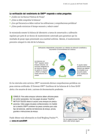 El ABC de la pesada de METTLER TOLEDO
31
Con los juegos de pesas “CarePac”
­
estará usted siempre seguro.
La verificación del rendimiento de GWP® responde a estas preguntas:
 ¿Cuáles son las Buenas Prácticas de Pesaje?
 ¿Cómo se debe comprobar la balanza?
 ¿Con qué frecuencia se deben realizar las calibraciones y comprobaciones periódicas?
 ¿Cómo puedo minimizar el tiempo necesario y reducir costes?
Se recomienda someter la balanza de laboratorio a tareas de conservación y calibración
regulares por parte de un técnico de mantenimiento autorizado para garantizar que los
resultados de pesaje sigan presentando una exactitud uniforme. Además, el mantenimiento
preventivo alargará la vida útil de la balanza.
En los intervalos entre servicios, GWP® recomienda efectuar comprobaciones periódicas con
pesas externas certificadas. El firmware GWP® Excellence de las balanzas de la línea XS/XP
alerta a los usuarios de tests y acciones de documentación pendientes.
Puede obtener más información en Good Weighing Practice™,
en www.mt.com/GWP.
CONSEJO: Para estos ensayos rutinarios deben utilizarse pesos
de control apropiados. Con los juegos de pesas “CarePac”,
METTLER TOLEDO ofrece al usuario unos ensayos sin preocu-
paciones. Estos juegos de pesas confeccionados a la medida
de la directriz GWP® contienen los pesos correctos para cada
tipo de balanzas, además de tolerancias de ensayo, pinzas,
guantes e instrucciones de ensayo.
!
Verificadores independientes comprueban con métodos de calibración acreditados y
documentan la funcionabilidad de la balanza.
Las balanzas con
“FACT” requieren menos
ensayos rutinarios. Las
funciones inteligentes de
las balanzas reducen
los gastos en ensayos
y ofrecen un asegura-
miento adicional de la
calidad.
El usuario realiza
periódicamente breves
ensayos que detectan
de inmediato si se
encuentra dentro
de su exactitud de
proceso.
 