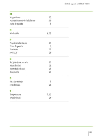 El ABC de la pesada de METTLER TOLEDO
33
M
Magnetismo 15
Mantenimiento de la balanza 11
Mesa de pesada 6
N
Nivelación 8, 25
P
Peso inicial mínimo 27
Plato de pesada 9
Precisión 26
proFACT 23
R
Recipiente de pesada 10
Repetibilidad 23
Reproducibilidad 26
Resolución 20
S
Sala de trabajo 6
Sensibilidad 21
T
Temperatura 7, 12
Trazabilidad 25
 