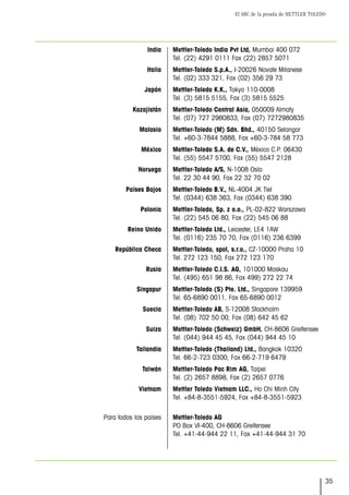 El ABC de la pesada de METTLER TOLEDO
35
Mettler-Toledo India Pvt Ltd, Mumbai 400 072
Tel. (22) 4291 0111 Fax (22) 2857 5071
Mettler-Toledo S.p.A., I-20026 Novate Milanese
Tel. (02) 333 321, Fax (02) 356 29 73
Mettler-Toledo K.K., Tokyo 110-0008
Tel. (3) 5815 5155, Fax (3) 5815 5525
Mettler-Toledo Central Asia, 050009 Almaty
Tel. (07) 727 2980833, Fax (07) 7272980835
Mettler-Toledo (M) Sdn. Bhd., 40150 Selangor
Tel. +60-3-7844 5888, Fax +60-3-784 58 773
Mettler-Toledo S.A. de C.V., México C.P. 06430
Tel. (55) 5547 5700, Fax (55) 5547 2128
Mettler-Toledo A/S, N-1008 Oslo
Tel. 22 30 44 90, Fax 22 32 70 02
Mettler-Toledo B.V., NL-4004 JK Tiel
Tel. (0344) 638 363, Fax (0344) 638 390
Mettler-Toledo, Sp. z o.o., PL-02-822 Warszawa
Tel. (22) 545 06 80, Fax (22) 545 06 88
Mettler-Toledo Ltd., Leicester, LE4 1AW
Tel. (0116) 235 70 70, Fax (0116) 236 6399
Mettler-Toledo, spol, s.r.o., CZ-10000 Praha 10
Tel. 272 123 150, Fax 272 123 170
Mettler-Toledo C.I.S. AG, 101000 Moskau
Tel. (495) 651 98 86, Fax 499) 272 22 74
Mettler-Toledo (S) Pte. Ltd., Singapore 139959
Tel. 65-6890 0011, Fax 65-6890 0012
Mettler-Toledo AB, S-12008 Stockholm
Tel. (08) 702 50 00, Fax (08) 642 45 62
Mettler-Toledo (Schweiz) GmbH, CH-8606 Greifensee
Tel. (044) 944 45 45, Fax (044) 944 45 10
Mettler-Toledo (Thailand) Ltd., Bangkok 10320
Tel. 66-2-723 0300, Fax 66-2-719 6479
Mettler-Toledo Pac Rim AG, Taipei
Tel. (2) 2657 8898, Fax (2) 2657 0776
Mettler Toledo Vietnam LLC., Ho Chi Minh City
Tel. +84-8-3551-5924, Fax +84-8-3551-5923
Mettler-Toledo AG
PO Box VI-400, CH-8606 Greifensee
Tel. +41-44-944 22 11, Fax +41-44-944 31 70
India
Italia
Japón
Kazajistán
Malasia
México
Noruega
Países Bajos
Polonia
Reino Unido
República Checa
Rusia
Singapur
Suecia
Suiza
Tailandia
Taiwán
Vietnam
Para todos los países
 