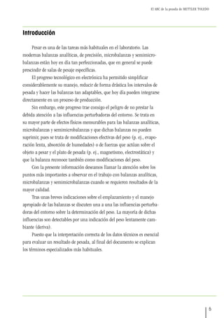 El ABC de la pesada de METTLER TOLEDO
5
Introducción
Pesar es una de las tareas más habituales en el laboratorio. Las
modernas balanzas analíticas, de precisión, microbalanzas y semimicro-
balanzas están hoy en día tan perfeccionadas, que en general se puede
prescindir de salas de pesaje específicas.
El progreso tecnológico en electrónica ha permitido simplificar
considerablemente su manejo, reducir de forma drástica los intervalos de
pesada y hacer las balanzas tan adaptables, que hoy día pueden integrarse
directamente en un proceso de producción.
Sin embargo, este progreso trae consigo el peligro de no prestar la
debida atención a las influencias perturbadoras del entorno. Se trata en
su mayor parte de efectos físicos mensurables para las balanzas analíticas,
microbalanzas y semimicrobalanzas y que dichas balanzas no pueden
suprimir, pues se trata de modificaciones efectivas del peso (p. ej., evapo-
ración lenta, absorción de humedades) o de fuerzas que actúan sobre el
objeto a pesar y el plato de pesada (p. ej., magnetismo, electrostática) y
que la balanza reconoce también como modificaciones del peso.
Con la presente información deseamos llamar la atención sobre los
puntos más importantes a observar en el trabajo con balanzas analíticas,
microbalanzas y semimicrobalanzas cuando se requieren resultados de la
mayor calidad.
Tras unas breves indicaciones sobre el emplazamiento y el manejo
apropiado de las balanzas se discuten una a una las influencias perturba-
doras del entorno sobre la determinación del peso. La mayoría de dichas
influencias son detectables por una indicación del peso lentamente cam-
biante (deriva).
Puesto que la interpretación correcta de los datos técnicos es esencial
para evaluar un resultado de pesada, al final del documento se explican
los términos especializados más habituales.
 