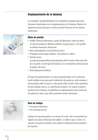 6
Emplazamiento de la balanza
La exactitud y reproducibilidad de los resultados de pesada están estre-
chamente relacionadas con el emplazamiento de la balanza. Observe los
siguientes puntos para que su balanza pueda funcionar en las mejores
condiciones:
Mesa de pesada
 Estable (mesa de laboratorio, cuerpo de laboratorio, banco de obra).
Su mesa de pesada no debería combarse al apoyar peso, y a ser posible
no debería transmitir vibraciones.
 Mesa antimagnética (sin plancha de acero).
 Protegida contra cargas estáticas (sin plástico ni vidrio).
 Fijación única.
La mesa de pesada debería estar plantada sobre el suelo o bien estar fija-
da a la pared. Los dos tipos de fijación a la vez transmiten vibraciones de
la pared y del suelo.
 Reservada para la balanza.
El lugar de emplazamiento y la mesa de pesada deben ser lo suficiente-
mente estables como para que la indicación de pesada no varíe cuando se
ejerza presión sobre la mesa o se den pasos sobre el suelo. Evite superficies
de base blandas como p. ej. esterillas de escritorio. En cuanto al posicio-
namiento de la balanza, es preferible un emplazamiento justo encima de
las patas de la mesa, pues ahí se producen menos vibraciones.
Sala de trabajo
 Con pocas vibraciones
 Sin corrientes de aire
Coloque la mesa de pesada en un rincón de la sala. Ahí se encuentran los
lugares con menos vibraciones del edificio. Lo ideal es que se entre a la
sala por una puerta corrediza, para reducir la influencia del movimiento
de la puerta.
 