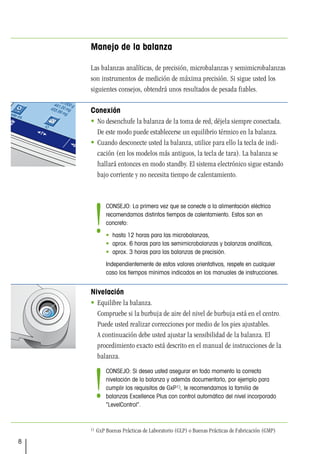 8
Manejo de la balanza
Las balanzas analíticas, de precisión, microbalanzas y semimicrobalanzas
son instrumentos de medición de máxima precisión. Si sigue usted los
siguientes consejos, obtendrá unos resultados de pesada fiables.
Conexión
 No desenchufe la balanza de la toma de red, déjela siempre conectada.
De este modo puede establecerse un equilibrio térmico en la balanza.
 Cuando desconecte usted la balanza, utilice para ello la tecla de indi-
cación (en los modelos más antiguos, la tecla de tara). La balanza se
hallará entonces en modo standby. El sistema electrónico sigue estando
bajo corriente y no necesita tiempo de calentamiento.
Nivelación
 Equilibre la balanza.
Compruebe si la burbuja de aire del nivel de burbuja está en el centro.
Puede usted realizar correcciones por medio de los pies ajustables.
A continuación debe usted ajustar la sensibilidad de la balanza. El
procedimiento exacto está descrito en el manual de instrucciones de la
balanza.
1) GxP Buenas Prácticas de Laboratorio (GLP) o Buenas Prácticas de Fabricación (GMP)
Pesada ini. min.
Ajuste int.
Bruto
Tara
Pesar
SteveMiller
CONSEJO: La primera vez que se conecte a la alimentación eléctrica
recomendamos distintos tiempos de calentamiento. Estos son en
concreto:
• hasta 12 horas para las microbalanzas,
• aprox. 6 horas para las semimicrobalanzas y balanzas analíticas,
• aprox. 3 horas para las balanzas de precisión.
Independientemente de estos valores orientativos, respete en cualquier
caso los tiempos mínimos indicados en los manuales de instrucciones.
!
CONSEJO: Si desea usted asegurar en todo momento la correcta
nivelación de la balanza y además documentarlo, por ejemplo para
cumplir los requisitos de GxP1), le recomendamos la familia de
balanzas Excellence Plus con control automático del nivel incorporado
“LevelControl”.
!
 