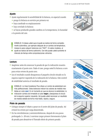 El ABC de la pesada de METTLER TOLEDO
9
1.00000 mg
1.00005 mg
Pesada ini. min.
Ajuste int.
Bruto
Tara
Pesar
SteveMiller
Ajuste
 Ajuste regularmente la sensibilidad de la balanza, en especial cuando
• ponga la balanza en servicio por primera vez
• haya cambiado su emplazamiento
• haya nivelado la balanza
• se hayan producido grandes cambios en la temperatura, la humedad
o la presión del aire.
Lectura
 Asegúrese antes de comenzar la pesada de que la indicación muestra
exactamente el punto cero. Dado el caso, ponga usted la balanza a cero
para evitar errores de punto cero.
 Lea el resultado cuando desaparezca el pequeño círculo situado en la
esquina superior izquierda de la indicación de la balanza. Este control
de estabilidad autoriza el resultado de pesada.
Plato de pesada
 Coloque siempre el objeto a pesar en el centro del plato de pesada. Así
evitará los errores por carga descentrada.
 En las microbalanzas y semimicrobalanzas, después de una pausa
prolongada (> 30 min.) conviene cargar primero brevemente el plato
de pesada para desactivar el llamado efecto de primera pesada.
Pesada ini. min.
Ajuste int.
Bruto
Tara
Pesar
SteveMiller
CONSEJO: La línea Excellence Plus ofrece un control de estabilidad aún
más perfeccionado. Estas balanzas indican los valores de medida ines-
tables en color azul. En el momento en que se alcanza la estabilidad, la
indicación cambia de inmediato al color negro y desaparece el círculo
de la esquina superior izquierda. Así puede usted reconocer un resultado
de medida estable de forma más fiable, rápida y segura.
!
CONSEJO: Si desea usted que el ajuste se realice de forma completa-
mente automática, por ejemplo después de un cambio de temperatura,
merece la pena adquirir balanzas con “FACT”. En estos modelos, el
ajuste se realiza de forma autónoma. Con ello puede usted aumentar el
intervalo de tiempo entre comprobaciones rutinarias.
!
 
