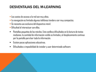 DESVENTAJAS DEL M-LEARNING 
Los costos de acceso a la red son muy altos. 
La navegación es limitada algunos teléfonos tienden a ser muy compactos. 
Se necesita uso exclusivo del dispositivo móvil. 
Dificultad al interactuar con ellos. 
Pantallas pequeñas de los móviles. Esto conlleva dificultades en la lectura de textos medianos, la cantidad de información visible es limitada y el desplazamiento continuo por la pantalla para leer toda la información. 
Existen pocas aplicaciones educativas. 
Dificultades o imposibilidad de instalar y usar determinado software 
 