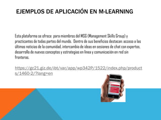 EJEMPLOS DE APLICACIÓN EN M-LEARNING 
Esta plataforma se ofrece para miembros del MSG (Management Skills Group) y practicantes de todas partes del mundo. Dentro de sus beneficios destacan: acceso a las últimas noticias de la comunidad, intercambio de ideas en sesiones de chat con expertos, desarrollo de nuevos conceptos y estrategias en línea y comunicación en red sin fronteras. https://gc21.giz.de/ibt/var/app/wp342P/1522/index.php/products/1460-2/?lang=en  