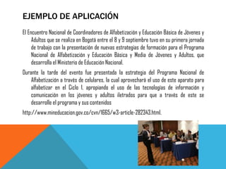 EJEMPLO DE APLICACIÓN 
El Encuentro Nacional de Coordinadores de Alfabetización y Educación Básica de Jóvenes y Adultos que se realiza en Bogotá entre el 8 y 9 septiembre tuvo en su primera jornada de trabajo con la presentación de nuevas estrategias de formación para el Programa Nacional de Alfabetización y Educación Básica y Media de Jóvenes y Adultos, que desarrolla el Ministerio de Educación Nacional. 
Durante la tarde del evento fue presentada la estrategia del Programa Nacional de Alfabetización a través de celulares, la cual aprovechará el uso de este aparato para alfabetizar en el Ciclo 1, apropiando el uso de las tecnologías de información y comunicación en los jóvenes y adultos iletrados para que a través de este se desarrolle el programa y sus contenidos 
http://www.mineducacion.gov.co/cvn/1665/w3-article-282343.html. 
 
