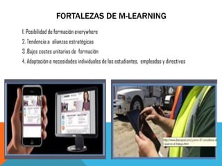 FORTALEZAS DE M-LEARNING 
1. Posibilidad de formación everywhere 
2. Tendencia a alianzas estratégicas 
3 .Bajos costes unitarios de formación 
4. Adaptación a necesidades individuales de los estudiantes, empleados y directivos  