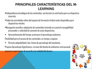 PRINCIPALES CARACTERÍSTICAS DEL M- LEARNING 
•Independencia tecnológica de los contenidos: una lección no está hecha para un dispositivo concreto. 
•Todas las actividades online del espacio de formación (miles) están disponibles para dispositivos móviles. 
•Navegación sencilla y adaptación de contenidos teniendo en cuenta la navegabilidad, procesador y velocidad de conexión de estos dispositivos. 
Aprovechamiento del tiempo, promueve el aprendizaje autónomo. 
Flexibilidad para el acceso de los contenidos, en tiempo y espacio. 
Permite adaptabilidad a los ritmos de aprendizaje del estudiante. 
Propicia Aprendizaje Significativo, a través del diseño de ambientes instruccionales que 
propicien experiencias de acuerdo a la realidad del alumno. 
 