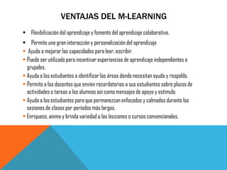 VENTAJAS DEL M-LEARNING 
Flexibilización del aprendizaje y fomento del aprendizaje colaborativo, 
Permite una gran interacción y personalización del aprendizaje 
 Ayuda a mejorar las capacidades para leer, escribir. 
Puede ser utilizado para incentivar experiencias de aprendizaje independientes o grupales. 
Ayuda a los estudiantes a identificar las áreas donde necesitan ayuda y respaldo. 
Permite a los docentes que envíen recordatorios a sus estudiantes sobre plazos de actividades o tareas a los alumnos así como mensajes de apoyo y estímulo. 
Ayuda a los estudiantes para que permanezcan enfocados y calmados durante las sesiones de clases por períodos más largos. 
Enriquece, anima y brinda variedad a las lecciones o cursos convencionales.  