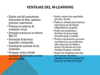 Gestión real del conocimiento: intercambio de ideas, opiniones, prácticas, experiencias. 
Prácticas en entornos de simulación virtual. 
Inmersión práctica en un entorno Web 2.0 
Eliminación de barreras espaciales y temporales. 
Actualización constante de los contenidos. 
Enriquece, anima y brinda variedad a las lecciones o cursos convencionales 
Ayuda a mejorar las capacidades para leer, escribir. 
Puede ser utilizado para incentivar experiencias de aprendizaje independientes o grupales. 
Ayuda a los estudiantes a identificar las áreas donde necesitan ayuda y respaldo. 
Permite a los docentes que envíen recordatorios a sus estudiantes sobre plazos de actividades o tareas a los alumnos así como mensajes de apoyo y estímulo. 
Ayuda a los estudiantes para que permanezcan enfocados y calmados durante las sesiones de clases por períodos más largos. 
VENTAJAS DEL M-LEARNING  