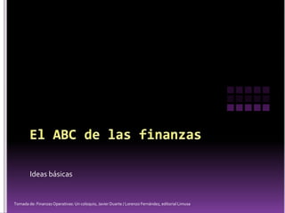 Ideas básicas
Tomada de: Finanzas Operativas: Un coloquio, Javier Duarte / Lorenzo Fernández, editorial Limusa
 