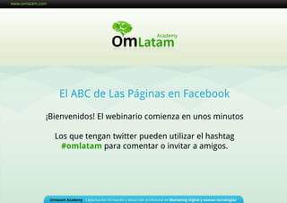 El ABC de Las Páginas en Facebook ¡Bienvenidos! El webinario comienza en unos minutos Los que tengan twitter pueden utilizar el hashtag  #omlatam  para comentar o invitar a amigos. 