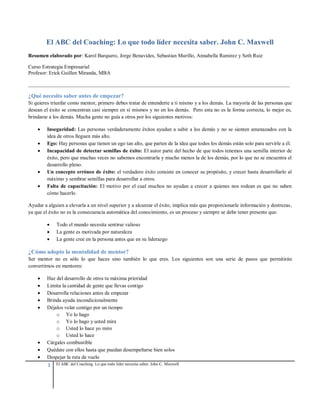 1 El ABC del Coaching: Lo que todo líder necesita saber. John C. Maxwell
El ABC del Coaching: Lo que todo líder necesita saber. John C. Maxwell
Resumen elaborado por: Karol Barquero, Jorge Benavides, Sebastian Murillo, Annabella Ramirez y Seth Ruiz
Curso Estrategia Empresarial
Profesor: Erick Guillen Miranda, MBA
____________________________________________________________________________________________________
¿Qué necesito saber antes de empezar?
Si quieres triunfar como mentor, primero debes tratar de entenderte a ti mismo y a los demás. La mayoría de las personas que
desean el éxito se concentran casi siempre en sí mismos y no en los demás. Pero esta no es la forma correcta, lo mejor es,
brindarse a los demás. Mucha gente no guía a otros por los siguientes motivos:
 Inseguridad: Las personas verdaderamente éxitos ayudan a subir a los demás y no se sienten amenazados con la
idea de otros lleguen más alto.
 Ego: Hay personas que tienen un ego tan alto, que parten de la idea que todos los demás están solo para servirle a él.
 Incapacidad de detectar semillas de éxito: El autor parte del hecho de que todos tenemos una semilla interior de
éxito, pero que muchas veces no sabemos encontrarla y mucho menos la de los demás, por lo que no se encuentra el
desarrollo pleno.
 Un concepto erróneo de éxito: el verdadero éxito consiste en conocer su propósito, y crecer hasta desarrollarlo al
máximo y sembrar semillas para desarrollar a otros.
 Falta de capacitación: El motivo por el cual muchos no ayudan a crecer a quienes nos rodean es que no saben
cómo hacerlo.
Ayudar a alguien a elevarla a un nivel superior y a alcanzar el éxito, implica más que proporcionarle información y destrezas,
ya que el éxito no es la consecuencia automática del conocimiento, es un proceso y siempre se debe tener presente que:
 Todo el mundo necesita sentirse valioso
 La gente es motivada por naturaleza
 La gente cree en la persona antes que en su liderazgo
¿Cómo adopto la mentalidad de mentor?
Ser mentor no es sólo lo que haces sino también lo que eres. Los siguientes son una serie de pasos que permitirán
convertirnos en mentores:
 Haz del desarrollo de otros tu máxima prioridad
 Limita la cantidad de gente que llevas contigo
 Desarrolla relaciones antes de empezar
 Brinda ayuda incondicionalmente
 Déjalos volar contigo por un tiempo
o Yo lo hago
o Yo lo hago y usted mira
o Usted lo hace yo miro
o Usted lo hace
 Cárgales combustible
 Quédate con ellos hasta que puedan desempeñarse bien solos
 Despejar la ruta de vuelo
 