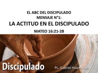 EL ABC DEL DISCIPULADO
           MENSAJE N°1:
LA ACTITUD EN EL DISCIPULADO
         MATEO 16:21-28




                   Ps. Gabriel Huanambal
 