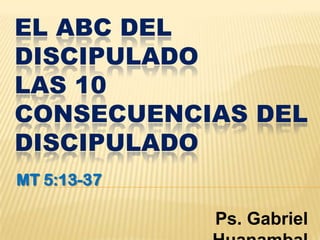 EL ABC DEL
DISCIPULADO
LAS 10
CONSECUENCIAS DEL
DISCIPULADO
MT 5:13-37

             Ps. Gabriel
 