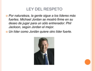 LEY DEL RESPETO
 Por naturaleza, la gente sigue a los líderes más
  fuertes. Michael Jordan se mostró firme en su
  deseo de jugar para un sólo entrenador: Phil
  Jackson, según Jordan el mejor.
 Un líder como Jordán quiere otro líder fuerte.
 