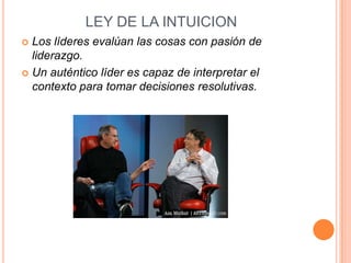 LEY DE LA INTUICION
 Los líderes evalúan las cosas con pasión de
  liderazgo.
 Un auténtico líder es capaz de interpretar el
  contexto para tomar decisiones resolutivas.
 