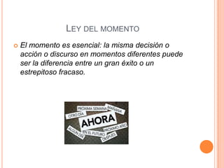 LEY DEL MOMENTO
   El momento es esencial: la misma decisión o
    acción o discurso en momentos diferentes puede
    ser la diferencia entre un gran éxito o un
    estrepitoso fracaso.
 