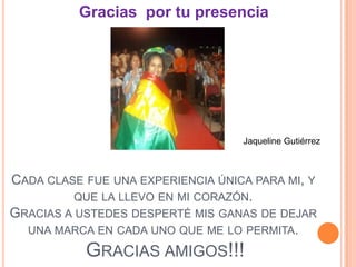 Gracias por tu presencia




                                   Jaqueline Gutiérrez



CADA CLASE FUE UNA EXPERIENCIA ÚNICA PARA MI, Y
          QUE LA LLEVO EN MI CORAZÓN.
GRACIAS A USTEDES DESPERTÉ MIS GANAS DE DEJAR
  UNA MARCA EN CADA UNO QUE ME LO PERMITA.

           GRACIAS AMIGOS!!!
 