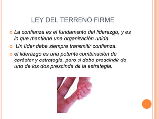 LEY DEL TERRENO FIRME
 La confianza es el fundamento del liderazgo, y es
  lo que mantiene una organización unida.
 Un líder debe siempre transmitir confianza.

 el liderazgo es una potente combinación de
  carácter y estrategia, pero si debe prescindir de
  uno de los dos prescinda de la estrategia.
 