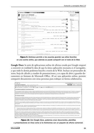 Figura 9. Delicious permite a los usuarios guardar sus sitios favoritos
en una cuenta online, que además se puede compartir con el resto de la Web.
Google Docs: la suite de aplicaciones online de oficina creada por Google empezó
a convertir en realidad la idea de que la única aplicación necesaria es el navegador,
y que todo lo demás podemos hacerlo a través de la Web. Incluye un procesador de
texto, hoja de cálculo y creador de presentaciones, y es capaz de abrir y guardar do-
cumentos en formato de Microsoft Office. Al ser una aplicación online, permite
compartir documentos con otras personas para trabajar en forma colaborativa.
Figura 10. Con Google Docs, podemos crear documentos, plantillas
o presentaciones en línea como si lo hiciéramos con un paquete de oficina comercial.
Evolución y conceptos Web 2.0
25
01_Superblogger corregido.qxp 4/12/09 6:47 PM Page 25
 