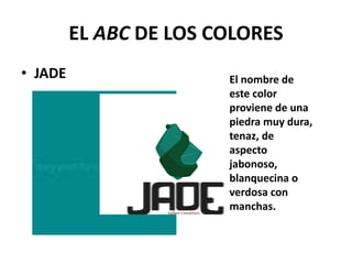 EL ABC DE LOS COLORES
• JADE El nombre de
este color
proviene de una
piedra muy dura,
tenaz, de
aspecto
jabonoso,
blanquecina o
verdosa con
manchas.
 