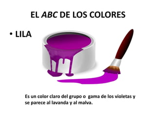 EL ABC DE LOS COLORES
• LILA
Es un color claro del grupo o gama de los violetas y
se parece al lavanda y al malva.
 