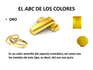 EL ABC DE LOS COLORES
• ORO
Es un color amarillo del aspecto cromático, tal como son
los metales de este tipo, es decir, del oro casi puro.
 
