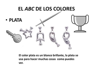EL ABC DE LOS COLORES
• PLATA
El color plata es un blanco brillante, la plata se
usa para hacer muchas cosas como puedes
ver.
 