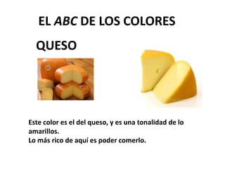 QUESO
EL ABC DE LOS COLORES
Este color es el del queso, y es una tonalidad de lo
amarillos.
Lo más rico de aquí es poder comerlo.
 