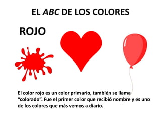 ROJO
EL ABC DE LOS COLORES
El color rojo es un color primario, también se llama
“colorado”. Fue el primer color que recibió nombre y es uno
de los colores que más vemos a diario.
 