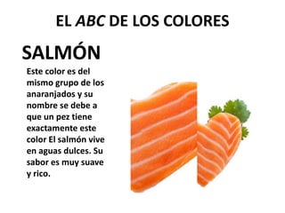 SALMÓN
EL ABC DE LOS COLORES
Este color es del
mismo grupo de los
anaranjados y su
nombre se debe a
que un pez tiene
exactamente este
color El salmón vive
en aguas dulces. Su
sabor es muy suave
y rico.
 