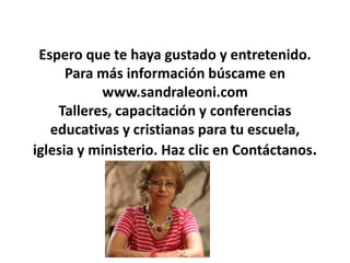 Espero que te haya gustado y entretenido.
Para más información búscame en
www.sandraleoni.com
Talleres, capacitación y conferencias
educativas y cristianas para tu escuela,
iglesia y ministerio. Haz clic en Contáctanos.
 