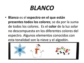 BLANCO
• Blanco es el espectro en el que están
presentes todos los colores; se da por la suma
de todos los colores. Es el color de la luz solar
no descompuesta en los diferentes colores del
espectro. Algunos elementos conocidos con
esta tonalidad son la nieve y el algodón.
 