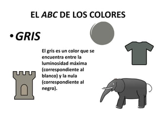 EL ABC DE LOS COLORES
•GRIS
El gris es un color que se
encuentra entre la
luminosidad máxima
(correspondiente al
blanco) y la nula
(correspondiente al
negro).
 