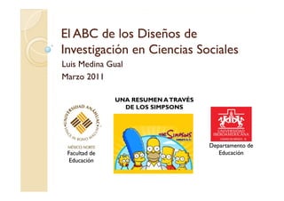 El ABC de los Diseños de
Investigación en Ciencias Sociales
       g
Luis Medina Gual
Marzo 2011

               UNA RESUMEN A TRAVÉS
                 DE LOS SIMPSONS




                                      Departamento de
 Facultad de                             Educación
  Educación
 