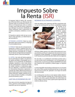 10
el
El Impuesto Sobre la Renta, ISR, normado
por el Decreto 26-92 y sus reformas (las más
recientes están en los Decretos 4-2012 y 10-
2012), es el impuesto que, como su nombre
lo indica, recae sobre las rentas o ganancias
que obtengan las personas individuales, ju-
rídicas (empresas), entes o patrimonios na-
cionales o extranjeros, residentes o no en el
país.
El impuesto se genera cada vez que se pro-
ducen rentas gravadas y se determinará se-
gún procedencia.
ACTIVIDADES LUCRATIVAS: Todas las rentas
generadas dentro del territorio, se disponga
o no de establecimiento.
EL TRABAJO: Toda clase de contraprestación,
retribución o ingreso, cualquiera que sea su
denominación o naturaleza, que deriven del
trabajo personal o prestado por un trabaja-
dor en relación de dependencia (empleado o
asalariado), dentro o fuera de Guatemala.
EL CAPITAL: Son renta de fuente guatemal-
teca las derivadas de capital y las ganancias
de capital, percibidas o devengadas, por re-
sidentes o no en Guatemala, los dividendos,
utilidades, beneficios y otras rentas deriva-
das de la participación o tenencia de títulos
de crédito, intereses o rendimientos paga-
dos por depósitos e inversiones de dinero
en instrumentos financieros, operaciones y
contratos de crédito; diferencias de precio en
determinadas operaciones en bolsa; arrenda-
miento financiero; regalías; derechos de au-
tor; rentas de bienes muebles o inmuebles;
premios de loterías; y otros.
¿QUÉ SON LOS REGÍMENES DEL ISR?
Para cada uno de los siguientes tres tipos de
renta o ganancia, la ley establece regímenes
específicos que son los siguientes:
Impuesto Sobre
la Renta (ISR)REGÍMENES DE ACTIVIDADES LUCRATIVAS:
Antes de explicar estos regímenes del ISR es importante indi-
car que los contribuyentes que lleven contabilidad completa
de acuerdo al Có-
digo de Comercio,
los exportadores de
productos agrope-
cuarios, artesanales
y productos reci-
clados y a quienes
la Administración
Tributaria autorice,
deben emitir fac-
turas especiales al
vendedor de bie-
nes o prestador de
servicios que no
cuente con facturas
autorizadas.
Asimismo, deben retener el 5% sobre lo facturado por la com-
pra de bienes y el 6% por la adquisición de servicios (sin incluir
el Impuesto al Valor Agregado). Lo retenido deberá pagarse a
la SAT durante los primeros diez días hábiles del mes siguiente.
Por otro lado, si un profesional universitario percibe renta y
no está inscrito como contribuyente o no ha presentado sus
declaraciones, se presume que obtiene Q30,000.00 mensuales
por el ejercicio de su profesión y deberá pagar un impuesto
de 5%.
La renta imponible mencionada se disminuye en un cincuenta
por ciento (50%) cuando el profesional de que se trate, tenga
menos de tres (3) años de graduado o sea mayor de sesenta
(60) años de edad.
Los contribuyentes inscritos en este régimen deben determi-
nar su renta imponible restando de su renta bruta las rentas
exentas y los costos y gastos deducibles de conformidad con
la ley, y deben sumar los costos y gastos para la generación de
rentas no afectas a la ley.
I M P U E S T O S O B R E L A R E N T A
 