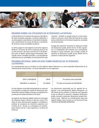 11
el
La Renta Bruta es el conjunto de ingresos y beneficios
de toda naturaleza, gravados o exentos, habituales o
no, devengados o percibidos en el período de liquida-
ción, provenientes de ventas de bienes o prestación
de servicios y otras actividades lucrativas.
La tarifa a pagar en este régimen es de 25% (vigencia
desde el 1 de enero de 2013); el ejercicio fiscal es de
un año (inicia el 1 de enero y termina el 31 de diciem-
bre), pero se deben realizar pagos trimestrales, efec-
tuando cierres contables parciales o una liquidación
preliminar de sus actividades al vencimiento de cada
En este régimen, el período de liquidación es mensual
y el impuesto se paga por medio de retenciones que
le efectúen quienes realicen el pago o acreditación en
cuenta por la compra de bienes o servicios.
Los agentes de retención deben retener en concepto
de Impuesto Sobre la Renta el siete por ciento (7%)
sobre el valor efectivamente pagado o acreditado y
emitirán la constancia de retención respectiva con
la fecha de la factura y la entregarán al contribu-
yente dentro de los 5 días siguientes a la fecha de
la factura.
RÉGIMEN OPCIONAL SIMPLIFICADO SOBRE INGRESOS DE ACTIVIDADES
LUCRATIVAS:
Los contribuyentes que se inscriban en este régimen deben determinar su renta imponible deduciendo de su
renta bruta las rentas exentas. Las tasas impositivas son las siguientes:
trimestre. También se puede estimar la renta impo-
nible en ocho por ciento (8%) del total de las rentas
brutas obtenidas en el trimestre respectivo, excluidas
las rentas exentas.
El pago del impuesto trimestral se realiza por medio
de declaración jurada, dentro de los 10 días siguien-
tes a la finalización del trimestre que corresponda,
excepto el cuarto trimestre, que se paga cuando se
presenta la declaración jurada anual, dentro de los
primeros 3 meses del año siguiente.
RÉGIMEN SOBRE LAS UTILIDADES DE ACTIVIDADES LUCRATIVAS:
Rango de renta
imponible mensual Importe fijo Tipo impositivo
Q0.01 a Q30,000.00
Q30,000.01 en adelante
Q0.00
Q1,500.00
5% sobre la renta imponible
7% sobre el excedente de Q30,000.00
Las retenciones practicadas por los agentes de re-
tención a los contribuyentes deben entregarse a la
SAT dentro de los primeros 10 días del mes siguiente
al que se efectuó la retención, mediante declaración
jurada mensual y presentar declaración jurada infor-
mativa anual. Además, los contribuyentes bajo este
régimen deben hacer constar en sus facturas la frase
“SUJETO A RETENCIÓN DEFINITIVA”.
I M P U E S T O S O B R E L A R E N T A
 