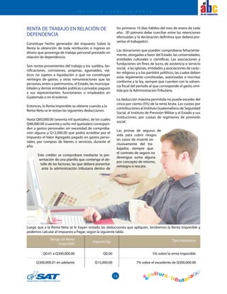 13
el
Rango de Renta
Imponible
Importe fijo Tipo impositivo
Q0.01 a Q300,000.00
Q300,000.01 en adelante
Q0.00
Q15,000.00
5% sobre la renta imponible
7% sobre el excedente de Q300,000.00
I M P U E S T O S O B R E L A R E N T A
Luego que a la Renta Neta se le hayan restado las deducciones que apliquen, tendremos la Renta Imponible y
podemos calcular el Impuesto a Pagar, según la siguiente tabla.
RENTA DE TRABAJO EN RELACIÓN DE
DEPENDENCIA
Constituye hecho generador del Impuesto Sobre la
Renta la obtención de toda retribución o ingreso en
dinero que provenga de trabajo personal prestado en
relación de dependencia.
Son rentas provenientes del trabajo y los sueldos, bo-
nificaciones, comisiones, propinas, aguinaldos, viá-
ticos no sujetos a liquidación o que no constituyan
reintegro de gastos, y otras remuneraciones que las
personas, entes o patrimonios, el Estado, las municipa-
lidades y demás entidades públicas o privadas paguen
a sus representantes, funcionarios o empleados en
Guatemala o en el exterior.
Entonces, la Renta Imponible se obtiene cuando a la
Renta Neta se le restan las siguientes deducciones:
Hasta Q60,000.00 (sesenta mil quetzales), de los cuales
Q48,000.00 (cuarenta y ocho mil quetzales) correspon-
den a gastos personales sin necesidad de comproba-
ción alguna; y Q12,000.00 que podrá acreditar por el
Impuesto el Valor Agregado pagado en gastos perso-
nales, por compras de bienes o servicios, durante el
año.
Este crédito se comprobará mediante la pre-
sentación de una planilla que contenga el de-
talle de las facturas, las que deberá presentar
ante la administración tributaria dentro de
los primeros 10 días hábiles del mes de enero de cada
año. (El patrono debe conciliar entre las retenciones
efectuadas y la declaración definitiva que deberá pre-
sentar el trabajador).
Las donaciones que pueden comprobarse fehaciente-
mente, otorgadas a favor del Estado, las universidades,
entidades culturales o científicas. Las asociaciones y
fundaciones sin fines de lucro, de asistencia o servicio
social, a las iglesias, entidades y asociaciones de carác-
ter religioso y a los partidos políticos, las cuales deben
estar legalmente constituidas, autorizadas e inscritas
conforme a la ley, siempre que cuenten con la solven-
cia fiscal del período al que corresponde el gasto, emi-
tida por la Administración Tributaria.
La deducción máxima permitida no puede exceder del
cinco por ciento (5%) de la renta bruta. Las cuotas por
contribuciones al Instituto Guatemalteco de Seguridad
Social, al Instituto de Previsión Militar y al Estado y sus
instituciones, por cuotas de regímenes de previsión
social.
Las primas de seguros de
vida para cubrir riesgos
en casos de muerte ex-
clusivamente del tra-
bajador, siempre que
el contrato de seguro no
devengue suma alguna
por concepto de retorno,
reintegro o rescate.
 