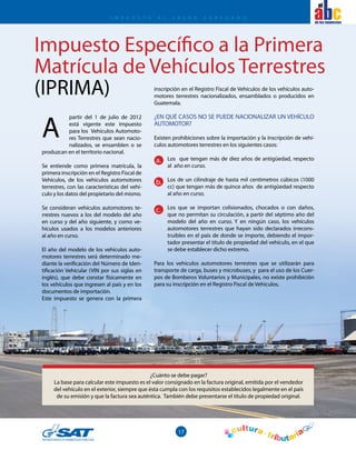 17
el
Impuesto Específico a la Primera
Matrícula de Vehículos Terrestres
(IPRIMA)
I mpuesto A L V A L O R A G R E G A D O
partir del 1 de julio de 2012
está vigente este impuesto
para los Vehículos Automoto-
res Terrestres que sean nacio-
nalizados, se ensamblen o se
produzcan en el territorio nacional.
Se entiende como primera matrícula, la
primera inscripción en el Registro Fiscal de
Vehículos, de los vehículos automotores
terrestres, con las características del vehí-
culo y los datos del propietario del mismo.
Se consideran vehículos automotores te-
rrestres nuevos a los del modelo del año
en curso y del año siguiente, y como ve-
hículos usados a los modelos anteriores
al año en curso.
El año del modelo de los vehículos auto-
motores terrestres será determinado me-
diante la verificación del Número de Iden-
tificación Vehicular (VIN por sus siglas en
inglés), que debe constar físicamente en
los vehículos que ingresen al país y en los
documentos de importación.
Este impuesto se genera con la primera
inscripción en el Registro Fiscal de Vehículos de los vehículos auto-
motores terrestres nacionalizados, ensamblados o producidos en
Guatemala.
¿EN QUÉ CASOS NO SE PUEDE NACIONALIZAR UN VEHÍCULO
AUTOMOTOR?
Existen prohibiciones sobre la importación y la inscripción de vehí-
culos automotores terrestres en los siguientes casos:
Los que tengan más de diez años de antigüedad, respecto
al año en curso.
Los de un cilindraje de hasta mil centímetros cúbicos (1000
cc) que tengan más de quince años de antigüedad respecto
al año en curso.
Los que se importan colisionados, chocados o con daños,
que no permitan su circulación, a partir del séptimo año del
modelo del año en curso. Y en ningún caso, los vehículos
automotores terrestres que hayan sido declarados irrecons-
truibles en el país de donde se importe, debiendo el impor-
tador presentar el título de propiedad del vehículo, en el que
se debe establecer dicho extremo.
Para los vehículos automotores terrestres que se utilizarán para
transporte de carga, buses y microbuses, y para el uso de los Cuer-
pos de Bomberos Voluntarios y Municipales, no existe prohibición
para su inscripción en el Registro Fiscal de Vehículos.
A
a.
b.
c.
¿Cuánto se debe pagar?
La base para calcular este impuesto es el valor consignado en la factura original, emitida por el vendedor
del vehículo en el exterior, siempre que ésta cumpla con los requisitos establecidos legalmente en el país
de su emisión y que la factura sea auténtica. También debe presentarse el título de propiedad original.
 
