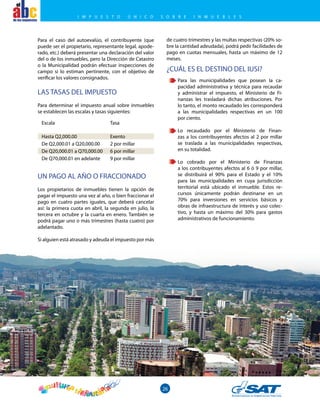 el
26
Para el caso del autoevalúo, el contribuyente (que
puede ser el propietario, representante legal, apode-
rado, etc.) deberá presentar una declaración del valor
del o de los inmuebles, pero la Dirección de Catastro
o la Municipalidad podrán efectuar inspecciones de
campo si lo estiman pertinente, con el objetivo de
verificar los valores consignados.
UN PAGO AL AÑO O FRACCIONADO
Los propietarios de inmuebles tienen la opción de
pagar el impuesto una vez al año, o bien fraccionar el
pago en cuatro partes iguales, que deberá cancelar
así: la primera cuota en abril, la segunda en julio, la
tercera en octubre y la cuarta en enero. También se
podrá pagar uno o más trimestres (hasta cuatro) por
adelantado.
Si alguien está atrasado y adeuda el impuesto por más
¿CUÁL ES EL DESTINO DEL IUSI?
Para las municipalidades que posean la ca-
pacidad administrativa y técnica para recaudar
y administrar el impuesto, el Ministerio de Fi-
nanzas les trasladará dichas atribuciones. Por
lo tanto, el monto recaudado les corresponderá
a las municipalidades respectivas en un 100
por ciento.
Lo recaudado por el Ministerio de Finan-
zas a los contribuyentes afectos al 2 por millar
se traslada a las municipalidades respectivas,
en su totalidad.
Lo cobrado por el Ministerio de Finanzas
a los contribuyentes afectos al 6 ó 9 por millar,
se distribuirá el 90% para el Estado y el 10%
para las municipalidades en cuya jurisdicción
territorial está ubicado el inmueble. Estos re-
cursos únicamente podrán destinarse en un
70% para inversiones en servicios básicos y
obras de infraestructura de interés y uso colec-
tivo, y hasta un máximo del 30% para gastos
administrativos de funcionamiento.
LAS TASAS DEL IMPUESTO
Para determinar el impuesto anual sobre inmuebles
se establecen las escalas y tasas siguientes:
Escala	Tasa
Hasta Q2,000.00	 Exento
De Q2,000.01 a Q20,000.00	 2 por millar
De Q20,000.01 a Q70,000.00	 6 por millar
De Q70,000.01 en adelante	 9 por millar
de cuatro trimestres y las multas respectivas (20% so-
bre la cantidad adeudada), podrá pedir facilidades de
pago en cuotas mensuales, hasta un máximo de 12
meses.
I M P U E S T O Ú N I C O S O B R E I N M U E B L E S
 