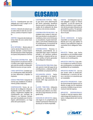 28
el
A
AFECTO: Contribuyente que está
obligado por la ley a pagar un tri-
buto determinado.
ARANCEL: Derecho de aduana que
se cobra sobre el valor de una mer-
cancía, cuando se importa o expor-
ta.
ARBITRIO: Impuestodecretadopor
la ley a favor de una o varias muni-
cipalidades.
B
BASE IMPONIBLE: Monto sobre el
cual se calcula el importe de un im-
puesto. Ejemplo: La base imponi-
ble del Impuesto alValor Agregado
es el precio del producto o servicio.
C
CAPACIDAD CONTRIBUTIVA: Apti-
tudquetienenunapersonanatural
o jurídica para pagar impuestos y
que está de acuerdo a la disponibi-
lidad de recursos con que cuenta.
CARGA IMPOSITIVA: Cantidad que
un contribuyente debe desembol-
sar para determinar y liquidar un
impuesto.
CÓDIGO TRIBUTARIO: Conjunto de
normas que establecen el ordena-
miento jurídico-tributario.
COMPENSACIÓN: Forma de ex-
tinción de la obligación tributaria,
liquidando contra ésta créditos lí-
quidos y legalmente exigibles del
contribuyente por concepto de
tributos y sus intereses, siempre
que sean recaudados por el mismo
órgano administrativo y se haga
antes de la prescripción.
CONTRIBUCIÓN ESPECIAL: Tribu-
to que tiene como determinante
del hecho generador, beneficios
directos para el contribuyente, de-
rivados de la realización de obras
públicas o de servicios estatales.
CONTRIBUCIÓN POR MEJORAS: Se
establece para costear la obra pú-
blica que produce una plusvalía in-
mobiliaria y tiene como límite para
su recaudación, el gasto total reali-
zado y como límite individual para
el contribuyente, el incremento de
valor del inmueble beneficiado.
CONTRIBUYENTES: Personas in-
dividuales, prescindiendo de su
capacidad legal, según el derecho
privado y las personas jurídicas,
que realicen o respecto de las cua-
les se verifica el hecho generador
de la obligación tributaria.
D
DEFRAUDACIÓN TRIBUTARIA: Omi-
sión parcial o total del pago de las
contribuciones u obtenga benefi-
cio indebido con perjuicio del fisco.
DECLARACIÓN JURADA: Decla-
ración presentada a la Superin-
tendencia de Administración Tri-
butaria (SAT) bajo juramento de
veracidad.
E
ELUSIÓN TRIBUTARIA: Utilización
de medios que utiliza el deudor
tributario para obtener una reduc-
cióndelacargatributaria,sintrans-
gredir la ley.
EXENCIÓN DE IMPUESTOS: Libera-
ción legal en el cumplimiento de
realizar la prestación tributaria pro-
ducida por un hecho imponible.
EXENTO: Contribuyente que no
está obligado a pagar un tributo
específico, ya sea por razones de
política económica o por la aplica-
ción de los principios tributarios de
generalidad y justicia. Por ejemplo,
las misiones diplomáticas acredita-
das en el país.
H
HECHO GENERADOR: O hecho
imponible es el presupuesto esta-
blecido por la ley, para tipificar el
tributo y cuya realización origina el
nacimiento de la obligación tribu-
taria.
I
IMPUESTO: Tributo cuyo hecho
generador es una actividad estatal
general no relacionada concreta-
mente con el contribuyente.
IMPUESTOS DIRECTOS: Cuyo efec-
to e incidencia se verifica en el pro-
pio contribuyente, no existiendo la
posibilidad de ser trasladados.
IMPUESTOS INDIRECTOS: Son los
que recaen sobre la producción,
transferencias y consumo de bie-
nes o servicios y se caracteriza por
ser trasladable.
IMPUESTOS PROGRESIVOS: Cuan-
do el porcentaje de ingresos que se
destina al pago de los impuestos
aumenta a medida en que se incre-
menta el nivel de ingresos.
IMPUESTOS PROPORCIONALES:
Cuando el nivel de ingresos desti-
nadoalpagodelimpuestoescons-
tante o independiente del nivel de
ingresos.
GLOSARIO
 