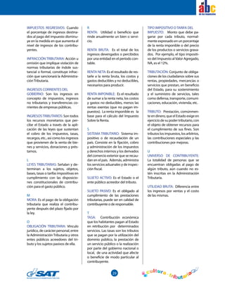29
el
IMPUESTOS REGRESIVOS: Cuando
el porcentaje de ingresos destina-
dos al pago del impuesto disminu-
ye en la medida en que aumenta el
nivel de ingresos de los contribu-
yentes.
INFRACCIÓN TRIBUTARIA: Acción u
omisión que implique violación de
normas tributarias de índole sus-
tancial o formal, constituye infrac-
ción que sancionará la Administra-
ciónTributaria.
INGRESOS CORRIENTES DEL
GOBIERNO: Son los ingresos en
concepto de impuestos, ingresos
no tributarios y transferencias co-
rrientes de empresas públicas.
INGRESOSTRIBUTARIOS: Son todos
los recursos monetarios que per-
cibe el Estado a través de la apli-
cación de las leyes que sustentan
el cobro de los impuestos, tasas,
recargos, etc., así como los ingresos
que provienen de la venta de bie-
nes y servicios, donaciones y prés-
tamos.
L
LEYES TRIBUTARIAS: Señalan y de-
terminan a los sujetos, objetos,
bases, tasas o tarifas impositivas en
cumplimiento con las disposicio-
nes constitucionales de contribu-
ción para el gasto público.
M
MORA: Es el pago de la obligación
tributaria que realiza el contribu-
yente después del plazo fijado por
la ley.
O
OBLIGACIÓN TRIBUTARIA: Vínculo
jurídico, de carácter personal, entre
la Administración Tributaria y otros
entes públicos acreedores del tri-
buto y los sujetos pasivos de ella.
R
RENTA: Utilidad o beneficio que
rinde anualmente un bien o servi-
cio.
RENTA BRUTA: Es el total de los
ingresos devengados o percibidos
por una entidad en el período con-
table.
RENTA NETA: Es el resultado de res-
tarle a la renta bruta, los costos y
gastos deducibles y no deducibles,
necesarios para producir.
RENTA IMPONIBLE: Es el resultado
de sumar a la renta neta, los costos
y gastos no deducibles, menos las
rentas exentas (que no pagan im-
puestos). La renta imponible es la
base para el cálculo del Impuesto
Sobre la Renta.
S
SISTEMA TRIBUTARIO: Sistema im-
positivo o de recaudación de un
país. Consiste en la fijación, cobro
y administración de los impuestos
y derechos internos y los derivados
del comercio exterior que se recau-
dan en el país. Además, administra
los servicios aduanales y de inspec-
ción fiscal.
SUJETO ACTIVO: Es el Estado o el
ente público acreedor del tributo.
SUJETO PASIVO: Es el obligado al
cumplimiento de las prestaciones
tributarias, puede ser en calidad de
contribuyente o de responsable.
T
TASA: Contribución económica
que los habitantes pagan al Estado
en retribución por determinados
servicios. Las tasas son los tributos
que se pagan por la utilización del
dominio público, la prestación de
un servicio público o la realización
por parte del gobierno nacional o
local, de una actividad que afecte
o beneficie de modo particular al
contribuyente.
TIPO IMPOSITIVO OTARIFA DEL
IMPUESTO: Monto que debe pa-
garse por cada tributo, normal-
mente expresado en un porcentaje
de la renta imponible o del precio
de los productos o servicios grava-
dos. Por ejemplo, el tipo impositi-
vo del Impuesto al Valor Agregado,
IVA, es el 12%.
TRIBUTACIÓN: Conjunto de obliga-
ciones de los ciudadanos sobre sus
rentas, propiedades, mercancías o
servicios que prestan, en beneficio
del Estado, para su sostenimiento
y el suministro de servicios, tales
como defensa, transporte, comuni-
caciones, educación, vivienda, etc.
TRIBUTO: Prestación, comúnmen-
te endinero, que elEstadoexigeen
ejerciciodesupodertributario,con
el objeto de obtener recursos para
el cumplimiento de sus fines. Son
tributoslosimpuestos,losarbitrios,
las contribuciones especiales y las
contribuciones por mejoras.
U
UNIVERSO DE CONTRIBUYENTE:
La totalidad de personas que se
encuentran obligadas al pago de
algún tributo, aún cuando no es-
tén inscritas en la Administración
Tributaria.
UTILIDAD BRUTA: Diferencia entre
los ingresos por ventas y el costo
de las mismas.
 