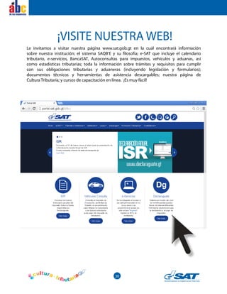 30
el
Le invitamos a visitar nuestra página www.sat.gob.gt en la cual encontrará información
sobre nuestra institución; el sistema SAQB’E y su filosofía; e-SAT que incluye el calendario
tributario, e-servicios, BancaSAT, Autoconsultas para impuestos, vehículos y aduanas, así
como estadísticas tributarias; toda la información sobre trámites y requisitos para cumplir
con sus obligaciones tributarias y aduaneras (incluyendo legislación y formularios);
documentos técnicos y herramientas de asistencia descargables; nuestra página de
Cultura Tributaria; y cursos de capacitación en línea. ¡Es muy fácil!
¡VISITE NUESTRA WEB!
 