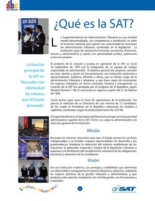 4
el
¿Qué es la SAT?
a Superintendencia de Administración Tributaria es una entidad
estatal descentralizada, con competencia y jurisdicción en todo
el territorio nacional, para ejercer con exclusividad las funciones
de administración tributaria, contenidas en la legislación. La
Institución goza de autonomía funcional, económica, financiera,
técnica y administrativa y cuenta con personalidad jurídica, patrimonio
y recursos propios.
El proyecto de la creación y puesta en operación de la SAT, se inició
en septiembre de 1997 con la integración de un equipo de trabajo
responsable de administrarlo. El objetivo general del proyecto consistió
en crear, diseñar y poner en funcionamiento una institución autónoma y
descentralizada, moderna, eficiente y eficaz, que se hiciera cargo de la
administración tributaria y aduanera, y que fuera capaz de incrementar
los ingresos tributarios en forma sostenida, honesta y transparente. La
creación de la SAT fue aprobada por el Congreso de la República, según
Decreto Número 1-98, el cual entró en vigencia a partir del 21 de febrero
de 1998.
Como primer paso para el inicio de operaciones de la Institución, fue
precisa la selección de su Directorio de una nómina de 12 candidatos,
de los cuales el Presidente de la República seleccionó los titulares y
suplentes, nombrados según Acuerdo Gubernativo No. 252-98.
El Superintendente es el Secretario del Directorio y funge como la autoridad
administrativa superior de la SAT. Tiene a su cargo la administración y la
dirección general de la institución.
Misión
Recaudar los recursos necesarios para que el Estado provea los servicios
indispensables y se brinden mayores oportunidades de desarrollo a los
guatemaltecos, mediante la obtención del máximo rendimiento de los
impuestos; la aplicación imparcial e íntegra de la legislación tributaria y
aduanera; y la facilitación del cumplimiento voluntario de las obligaciones
tributarias y aduaneras de los ciudadanos.
Visión
Ser una institución moderna, con prestigio y credibilidad, que administre
con efectividad y transparencia el sistema tributario y aduanero, utilizando
las mejores prácticas de la gestión tributaria y administrativa, y que
produzca valor para los ciudadanos, los contribuyentes, sus funcionarios y
empleados.
La función
principal de
la SAT es:
“Recaudar con
efectividad
los tributos
que el Estado
demanda”.
L
el
 