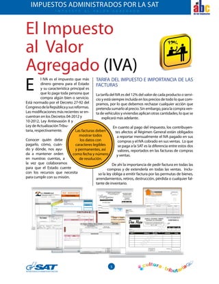 5
el
El Impuesto
al Valor
Agregado (IVA)
l IVA es el impuesto que más
dinero genera para el Estado
y su característica principal es
que lo paga toda persona que
compra algún bien o servicio.
Está normado por el Decreto 27-92 del
CongresodelaRepúblicaysusreformas.
Las modificaciones más recientes se en-
cuentran en los Decretos 04-2012 y
10-2012, Ley Antievasión II y
Ley de ActualizaciónTribu-
taria, respectivamente.
Conocer quién debe
pagarlo, cómo, cuán-
do y dónde, nos ayu-
da a mantener orden
en nuestras cuentas, a
la vez que colaboramos
para que el Estado cuente
con los recursos que necesita
para cumplir con su misión.
E
I mpuesto A L V A L O R A G R E G A D O
IMPUESTOS ADMINISTRADOS POR LA SAT
TARIFA DEL IMPUESTO E IMPORTANCIA DE LAS
FACTURAS
La tarifa del IVA es del 12% del valor de cada producto o servi-
cio y está siempre incluida en los precios de todo lo que com-
pramos, por lo que debemos rechazar cualquier acción que
pretenda sumarlo al precio. Sin embargo, para la compra ven-
ta de vehículos y viviendas aplican otras cantidades, lo que se
explicará más adelante.
En cuanto al pago del impuesto, los contribuyen-
tes afectos al Régimen General están obligados
a reportar mensualmente el IVA pagado en sus
compras y el IVA cobrado en sus ventas. Lo que
se paga a la SAT es la diferencia entre estos dos
valores, reportados en las facturas de compras
y ventas.
De ahí la importancia de pedir factura en todas las
compras y de extenderla en todas las ventas. Inclu-
so la ley obliga a emitir factura por las permutas de bienes,
arrendamientos, retiros, destrucción, pérdida o cualquier fal-
tante de inventario.
Las facturas deben
mostrar todos
los datos con
caracteres legibles
y permanentes, así
como fecha y número
de resolución.
 