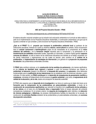 ALCALDÍA DE MEDELLÍN
                                      Secretaría del Medio Ambiente de Medellín
                                      UNIVERSIDAD PONTIFICIA BOLIVARIANA

    CONSULTORÍA PARA EL ACOMPAÑAMIENTO A 48 INSTITUCIONES EDUCATIVAS DE MEDELLÍN, EN LA IMPLEMENTACIÓN DE UN
      PRAE CON ÉNFASIS EN RESIDUOS, Y LA INCLUSIÓN DE LA DIMENSIÓN AMBIENTAL DENTRO DEL PROYECTO EDUCATIVO
                                                 INSTITUCIONAL (PEI)
                                              Contrato 60001884 de 2005

                                   ABC del Proyecto Educativo Escolar – PRAE

                     http://www.colombiaaprende.edu.co/html/mediateca/1607/article-81637.html

El sistema educativo nacional considera que la inclusión de la educación ambiental en el currículo se debe realizar a
partir de la implementación de los Proyectos Educativos Ambientales. A continuación presentamos una guía que le
ayudará a entender en qué consisten y cómo funcionan los Proyectos Educativos Ambientales - PRAE.

¿Qué es el PRAE? Es el proyecto que incorpora la problemática ambiental local al quehacer de las
instituciones educativas, teniendo en cuenta su dinámica natural y socio-cultural de contexto. Dicha incorporación
tiene el carácter transversal e interdisciplinario propio de las necesidades de la comprensión de la visión
sistémica del ambiente y de la formación integral requerida para la comprensión y la participación en la
transformación de realidades ambientales locales, regionales y/o nacionales. Lo anterior implica generar espacios
comunes de reflexión, no sólo al interior de las instituciones educativas sino también en el trabajo concertado con
las demás instituciones y organizaciones con las cuales se asocian, para contribuir en el análisis de la
problemática, la implementación de estrategias de intervención y en general en la proyección de propuestas
de solución a las problemáticas ambientales concretas.


El PRAE debe contribuir entonces, en la construcción de los sentidos de pertenencia y de manera significativa,
en los criterios de identidad local, regional y nacional, a partir de procesos formativos que ubiquen la
solidaridad, la tolerancia (respeto a la diferencia), la búsqueda del consenso y la autonomía, como elementos
fundamentales para la cualificación de las interacciones que se establecen entre las dinámicas naturales y socio-
culturales. En éste sentido, los PRAE contribuyen en el desarrollo de competencias de pensamiento científico y
ciudadanas, orientadas al fortalecimiento de los procesos de gestión ambiental, y por ende, al mejoramiento de la
calidad de la educación y de la vida, desde una concepción de desarrollo sostenible1

El PRAE abre espacios para el desarrollo de la investigación si se tiene en cuenta que el objeto del mismo es la
formación para la comprensión de las problemáticas y/o potencialidades ambientales, a través de la
construcción de conocimientos significativos que redunden en beneficio de la cualificación de las actitudes y
de los valores, en el marco de una formación ética y responsable frente al manejo adecuado del ambiente
(competencias ciudadanas). En el contexto anterior, los espacios de investigación están referidos a la detección
de visiones pedagógicas y didácticas, de procesos interdisciplinarios factibles de desarrollar en la escuela, de
construcción de currículos flexibles alrededor de las problemáticas y/o potencialidades ambientales y de acciones
de proyección comunitaria.

1
 Torres C, M. La Dimensión Ambiental: Un Reto para la Educación de la Nueva Sociedad. Proyectos Ambientales. Escolares.
MEN., Santa Fe de Bogotá 1996. Pg 35.
 